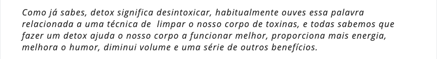Como já sabes, detox significa desintoxicar, habitualmente ouves essa palavra relacionada a uma técnica de  limpar o nosso corpo de toxinas, e todas sabemos que fazer um detox ajuda o nosso corpo a funcionar melhor, proporciona mais energia, melhora o humor, diminui volume e uma série de outros benefícios.