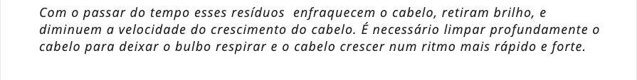 Com o passar do tempo esses resíduos  enfraquecem o cabelo, retiram brilho, e diminuem a velocidade do crescimento do cabelo. É necessário limpar profundamente o cabelo para deixar o bulbo respirar e o cabelo crescer num ritmo mais rápido e forte.