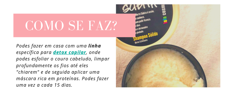 Como se faz o detox capilar?
Podes fazer em casa com uma linha específica para detox capilar, onde podes esfoliar o couro cabeludo, limpar profundamente os fios até eles "chiarem" e de seguida aplicar uma máscara rica em proteínas. Podes fazer uma vez a cada 15 dias.