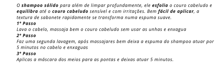 O shampoo sólido para além de limpar profundamente, ele esfolia o couro cabeludo e equilibra até o couro cabeludo sensível e com irritações. Bem fácil de aplicar, a textura de sabonete rapidamente se transforma numa espuma suave. 
1º Passo
Lava o cabelo, massaja bem o couro cabeludo sem usar as unhas e enxagua
2º Passo
Faz uma segunda lavagem, após massajares bem deixa a espuma do shampoo atuar por 5 minutos no cabelo e enxaguas
3º Passo 
Aplicas a máscara dos meios para as pontas e deixas atuar 5 minutos.