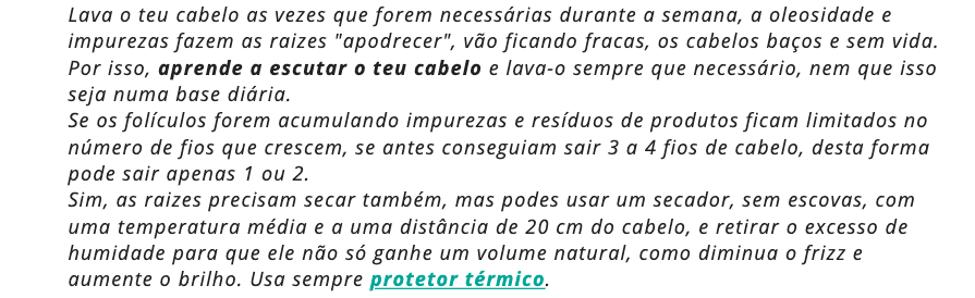 Lava o teu cabelo as vezes que forem necessárias durante a semana, a oleosidade e impurezas fazem as raizes "apodrecer", vão ficando fracas, os cabelos baços e sem vida. Por isso, aprende a escutar o teu cabelo e lava-o sempre que necessário, nem que isso seja numa base diária. 
Se os folículos forem acumulando impurezas e resíduos de produtos ficam limitados no número de fios que crescem, se antes conseguiam sair 3 a 4 fios de cabelo, desta forma pode sair apenas 1 ou 2.
Sim, as raizes precisam secar também, mas podes usar um secador, sem escovas, com uma temperatura média e a uma distância de 20 cm do cabelo, e retirar o excesso de humidade para que ele não só ganhe um volume natural, como diminua o frizz e aumente o brilho. Usa sempre protetor térmico.