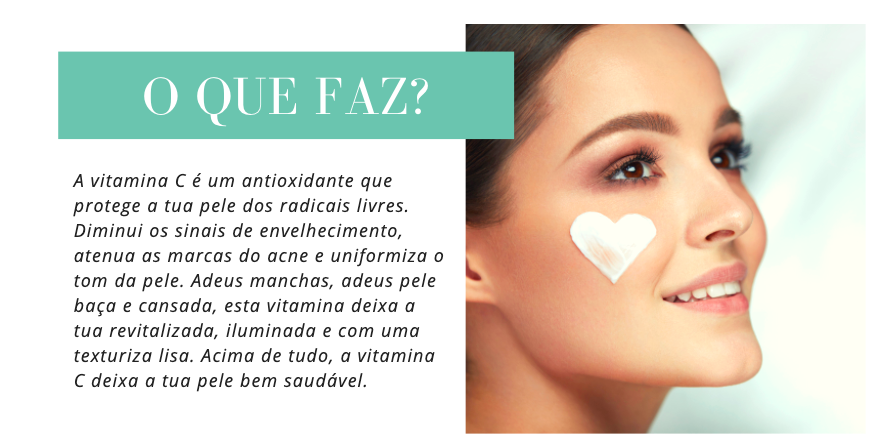 O que Faz 
A vitamina C é um antioxidante que protege a tua pele dos radicais livres. Diminui os sinais de envelhecimento, atenua as marcas do acne e uniformiza o tom da pele. Adeus manchas, adeus pele baça e cansada, esta vitamina deixa a tua revitalizada, iluminada e com uma texturiza lisa. Acima de tudo, a vitamina C deixa a tua pele bem saudável.