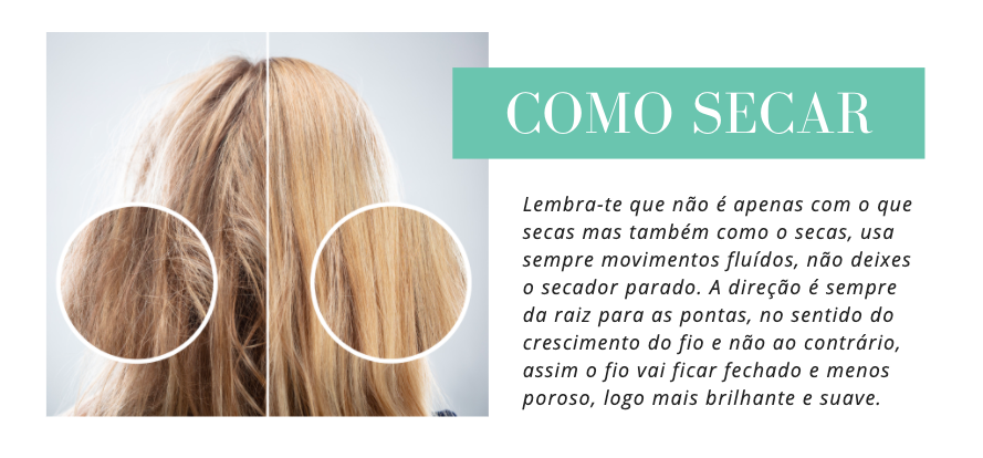 Como Secar
Lembra-te que não é apenas com o que secas mas também como o secas, usa sempre movimentos fluídos, não deixes o secador parado. A direção é sempre da raiz para as pontas, no sentido do crescimento do fio e não ao contrário, assim o fio vai ficar fechado e menos poroso, logo mais brilhante e suave.