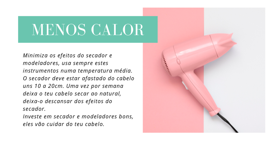 Menos Calor
Minimiza os efeitos do secador e modeladores, usa sempre estes instrumentos numa temperatura média. O secador deve estar afastado do cabelo uns 10 a 20cm. Uma vez por semana deixa o teu cabelo secar ao natural, deixa-o descansar dos efeitos do secador.
Investe em secador e modeladores bons, eles vão cuidar do teu cabelo.