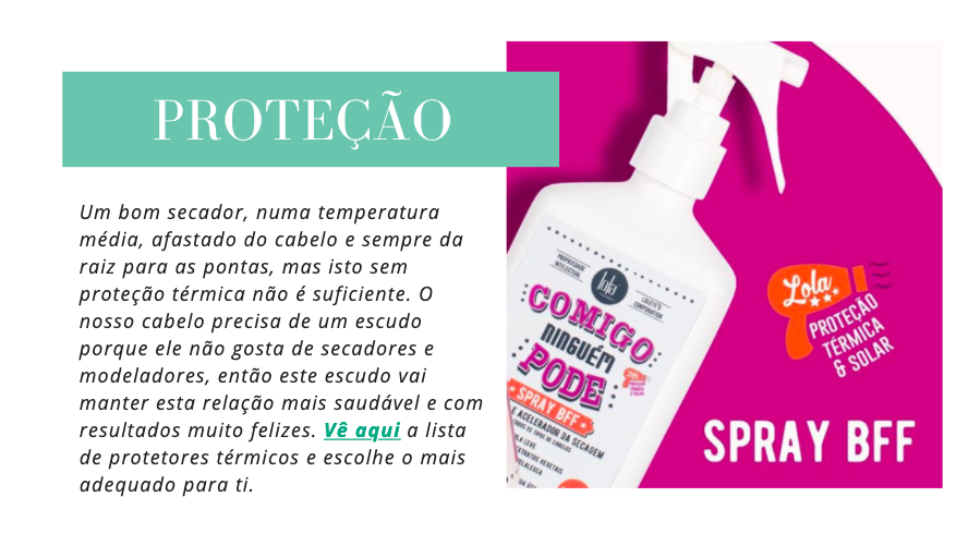 Proteção
Um bom secador, numa temperatura média, afastado do cabelo e sempre da raiz para as pontas, mas isto sem proteção térmica não é suficiente. O nosso cabelo precisa de um escudo porque ele não gosta de secadores e modeladores, então este escudo vai manter esta relação mais saudável e com resultados muito felizes. Vê aqui a lista de protetores térmicos e escolhe o mais adequado para ti.