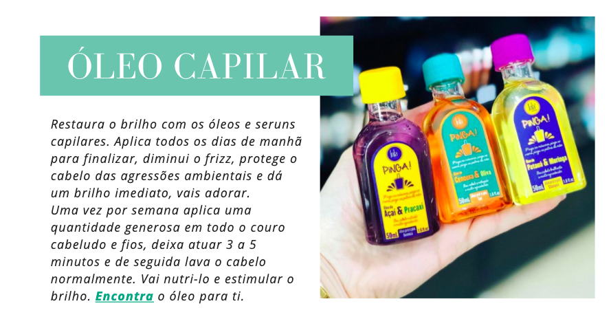 Óleo capilar
Restaura o brilho com os óleos e seruns capilares. Aplica todos os dias de manhã para finalizar, diminui o frizz, protege o cabelo das agressões ambientais e dá um brilho imediato, vais adorar.
Uma vez por semana aplica uma quantidade generosa em todo o couro cabeludo e fios, deixa atuar 3 a 5 minutos e de seguida lava o cabelo normalmente. Vai nutri-lo e estimular o brilho. Encontra o óleo para ti.