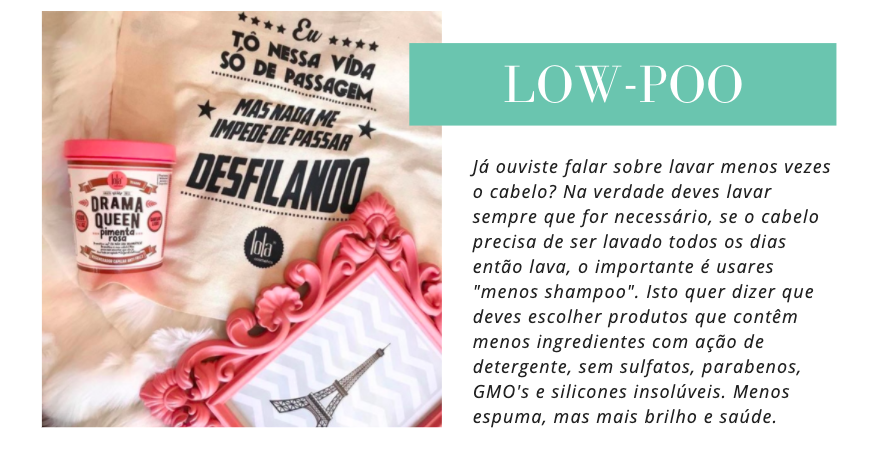Lowpoo
Já ouviste falar sobre lavar menos vezes o cabelo? Na verdade deves lavar sempre que for necessário, se o cabelo precisa de ser lavado todos os dias então lava, o importante é usares "menos shampoo". Isto quer dizer que deves escolher produtos que contêm menos ingredientes com ação de detergente, sem sulfatos, parabenos, GMO's e silicones insolúveis. Menos espuma, mas mais brilho e saúde.