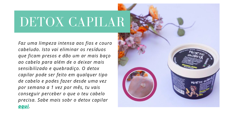Detox Capilar
Faz uma limpeza intensa aos fios e couro cabeludo. Isto vai eliminar os resíduos que ficam presos e dão um ar mais baço ao cabelo para além de o deixar mais sensibilizado e quebradiço. O detox capilar pode ser feito em qualquer tipo de cabelo e podes fazer desde uma vez por semana a 1 vez por mês, tu vais conseguir perceber o que o teu cabelo precisa. Sabe mais sobr o detox capilar aqui.