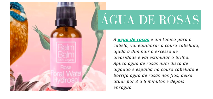 Água de Rosas
A água de rosas é um tónico para o cabelo, vai equilibrar o couro cabeludo, ajuda a diminuir o excesso de oleosidade e vai estimular o brilho. Aplica água de rosas num disco de algodão e espalha no couro cabeludo e borrifa água de rosas nos fios, deixa atuar por 3 a 5 minutos e depois enxagua.