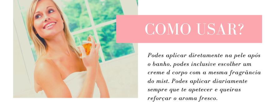 Como Usar?
Podes aplicar diretamente na pele após o banho, podes inclusive escolher um creme d corpo com a mesma fragrância do mist. Podes aplicar diariamente sempre que te apetecer e queiras reforçar o aroma fresco.