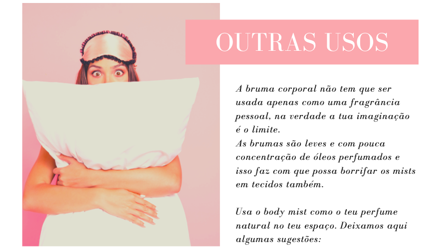 Outros Usos
A bruma corporal não tem que ser usada apenas como uma fragrância pessoal, na verdade a tua imaginação é o limite. 
As brumas são leves e com pouca concentração de óleos perfumados e isso faz com que possa borrifar os mists em tecidos também. 

Usa o body mist como o teu perfume natural no teu espaço. Deixamos aqui algumas sugestões: