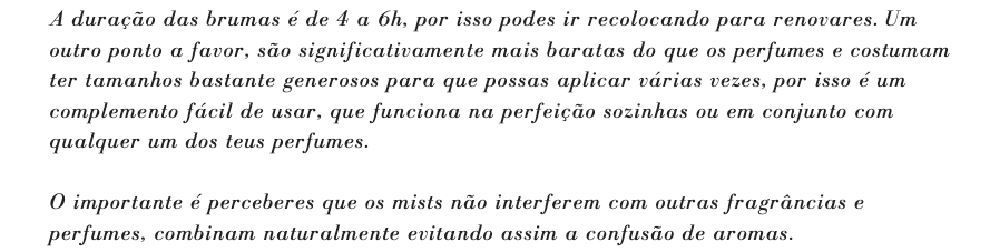A duração das brumas é de 4 a 6h, por isso podes ir recolocando para renovares. Um outro ponto a favor, são significativamente mais baratas do que os perfumes e costumam ter tamanhos bastante generosos para que possas aplicar várias vezes, por isso é um complemento fácil de usar, que funciona na perfeição sozinhas ou em conjunto com qualquer um dos teus perfumes.

O importante é perceberes que os mists não interferem com outras fragrâncias e perfumes, combinam naturalmente evitando assim a confusão de aromas.