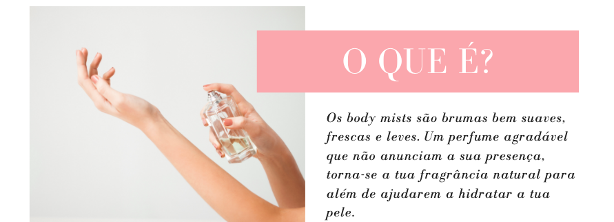 O que é?
Os body mists são brumas bem suaves, frescas e leves. Um perfume agradável que não anunciam a sua presença, torna-se a tua fragrância natural para além de ajudarem a hidratar a tua pele.